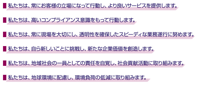 ・私たちは、常にお客様の立場になって行動し、より良いサービスを提供します。 ・私たちは、高いコンプライアンス意識をもって行動します。 ・私たちは、常に現場を大切にし、透明性を確保したスピーディな業務遂行に努めます。 ・私たちは、自ら新しいことに挑戦し、新たな企業価値を創造します。 ・私たちは、地域社会の一員としての責任を自覚し、社会貢献活動に取り組みます。 ・私たちは、地球環境に配慮し、環境負荷の低減に取り組みます。