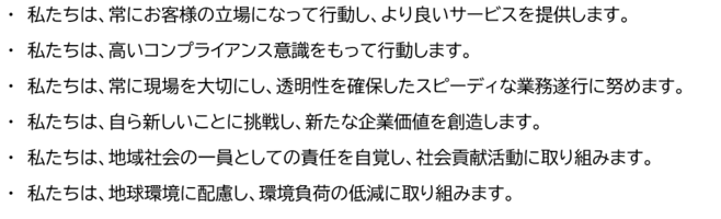 ・私たちは、常にお客様の立場になって行動し、より良いサービスを提供します。 ・私たちは、高いコンプライアンス意識をもって行動します。 ・私たちは、常に現場を大切にし、透明性を確保したスピーディな業務遂行に努めます。 ・私たちは、自ら新しいことに挑戦し、新たな企業価値を創造します。 ・私たちは、地域社会の一員としての責任を自覚し、社会貢献活動に取り組みます。 ・私たちは、地球環境に配慮し、環境負荷の低減に取り組みます。